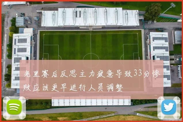 老里赛后反思主力疲惫导致33分惨败应该更早进行人员调整