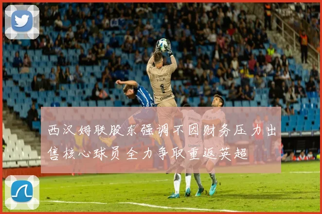西汉姆联股东强调不因财务压力出售核心球员全力争取重返英超
