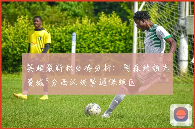 英超最新积分榜分析：阿森纳领先曼城5分西汉姆紧逼保级区