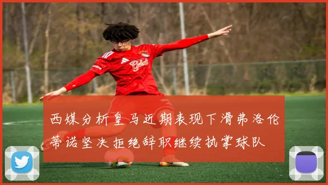 西媒分析皇马近期表现下滑弗洛伦蒂诺坚决拒绝辞职继续执掌球队