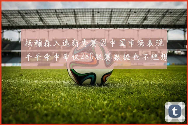 杨瀚森入选新秀赛因中国市场表现平平命中率仅28G联赛数据也不理想