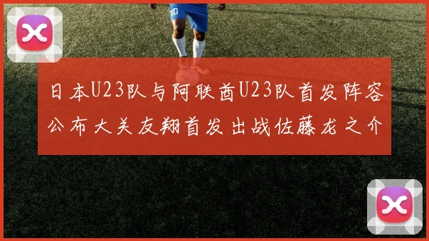 日本U23队与阿联酋U23队首发阵容公布大关友翔首发出战佐藤龙之介替补待命