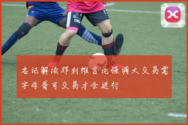 名记解读邓利维言论强调大交易需字母哥可交易才会进行