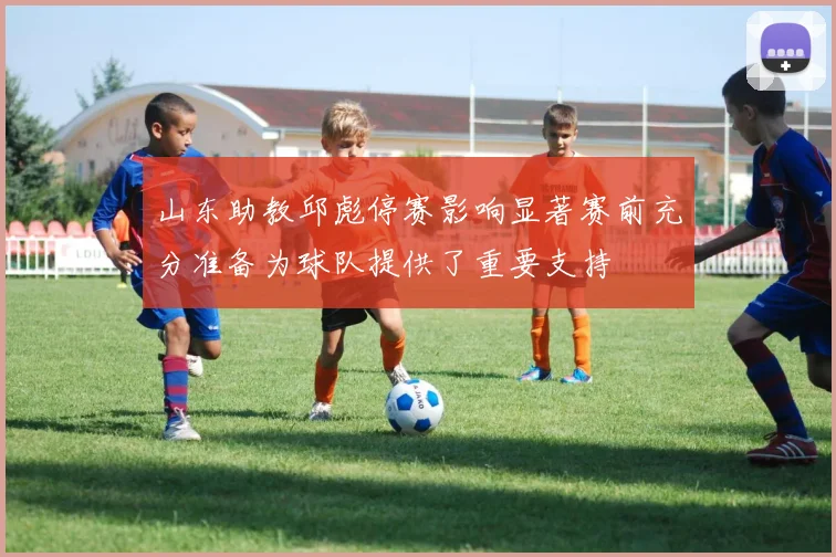 山东助教邱彪停赛影响显著赛前充分准备为球队提供了重要支持