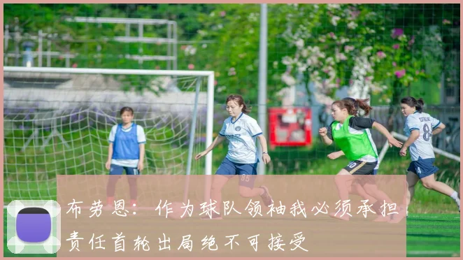 布劳恩：作为球队领袖我必须承担责任首轮出局绝不可接受