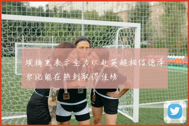 埃梅里表示全力以赴英超相信德泽尔比能在热刺取得佳绩