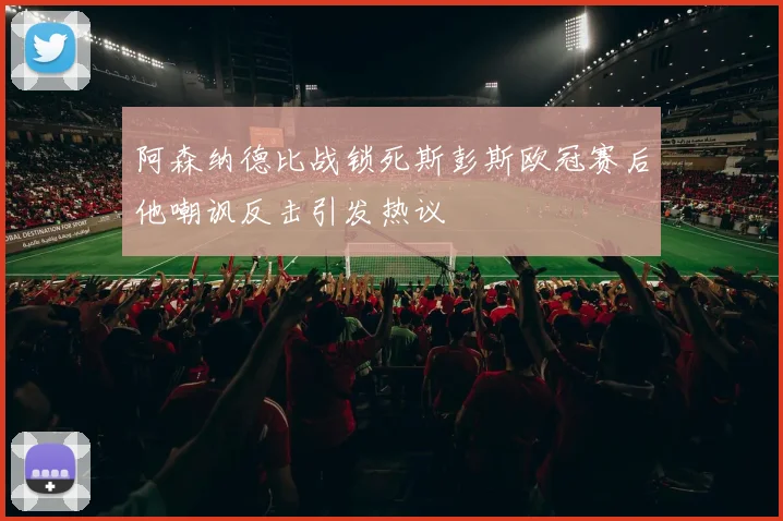 阿森纳德比战锁死斯彭斯欧冠赛后他嘲讽反击引发热议