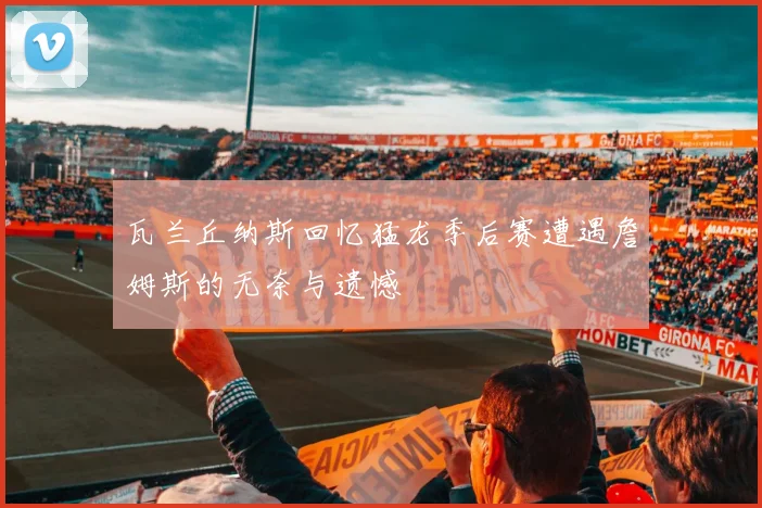 瓦兰丘纳斯回忆猛龙季后赛遭遇詹姆斯的无奈与遗憾