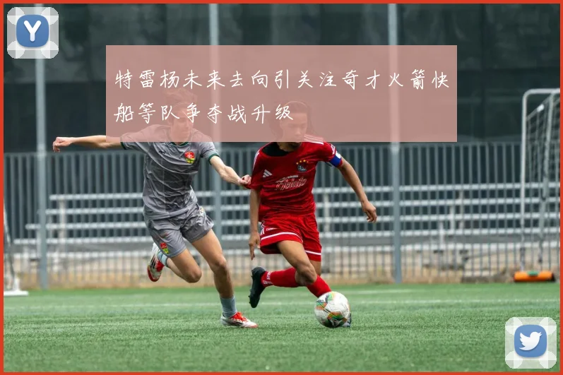 特雷杨未来去向引关注奇才火箭快船等队争夺战升级