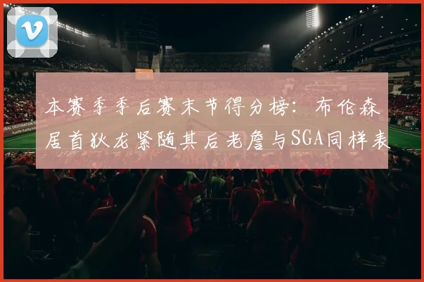 本赛季季后赛末节得分榜：布伦森居首狄龙紧随其后老詹与SGA同样表现出色