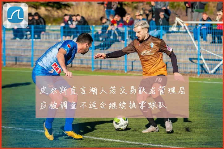 皮尔斯直言湖人若交易狄龙管理层应被调查不适合继续执掌球队