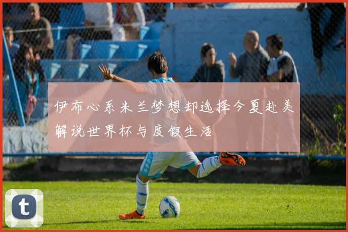 伊布心系米兰梦想却选择今夏赴美解说世界杯与度假生活
